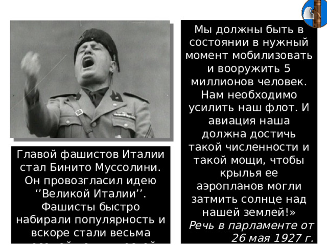 Мы должны быть в состоянии в нужный момент мобилизовать и вооружить 5 миллионов человек. Нам необходимо усилить наш флот. И авиация наша должна достичь такой численности и такой мощи, чтобы крылья ее аэропланов могли затмить солнце над нашей землей!» Речь в парламенте от 26 мая 1927 г. Главой фашистов Италии стал Бинито Муссолини. Он провозгласил идею ‘’Великой Италии’’. Фашисты быстро набирали популярность и вскоре стали весьма весомой политической силой.