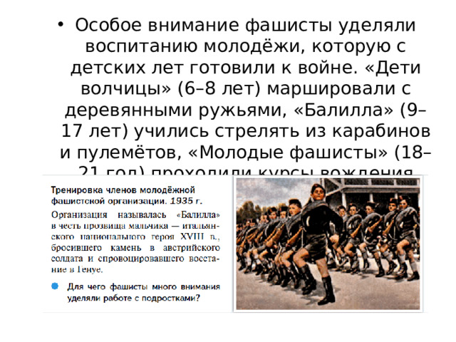Особое внимание фашисты уделяли воспитанию молодёжи, которую с детских лет готовили к войне. «Дети волчицы» (6–8 лет) маршировали с деревянными ружьями, «Балилла» (9–17 лет) учились стрелять из карабинов и пулемётов, «Молодые фашисты» (18–21 год) проходили курсы вождения боевой техники.