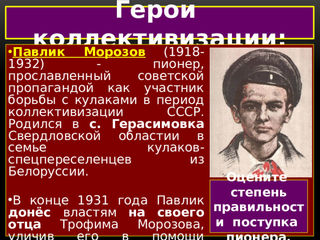 Герои коллективизации: Павлик Морозов  (1918-1932) - пионер, прославленный советской пропагандой как участник борьбы с кулаками в период коллективизации СССР. Родился в с. Герасимовка Свердловской областии в семье кулаков-спецпереселенцев из Белоруссии. В конце 1931 года Павлик донёс властям на своего отца Трофима Морозова, уличив его в помощи спецпереселенцам из числа раскулаченных.  На основании показаний подростка Морозов - старший был осужден на десять лет. Оцените степень правильности поступка пионера.