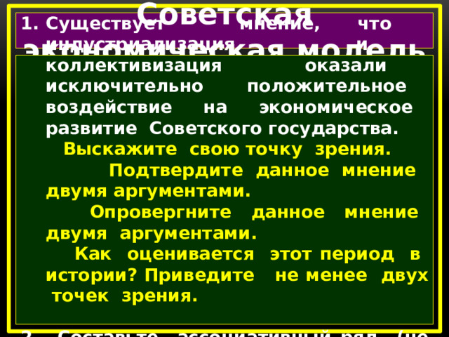 Советская экономическая модель Существует мнение, что индустриализация и коллективизация оказали исключительно положительное воздействие на экономическое развитие Советского государства.  Выскажите свою точку зрения.  Подтвердите данное мнение двумя аргументами.  Опровергните данное мнение двумя аргументами.  Как оценивается этот период в истории? Приведите не менее двух точек зрения.  2. Составьте ассоциативный ряд (не менее пяти слов) по теме урока.