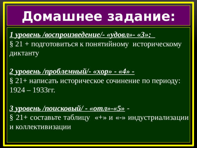 Домашнее задание:  1 уровень /воспроизведение/- «удовл»- «3»:  § 21 + подготовиться к понятийному историческому диктанту  2 уровень /проблемный/- «хор» - «4» - § 21+ написать историческое сочинение по периоду: 1924 – 1933гг.  3 уровень /поисковый/ - «отл»-«5» - § 21+ составьте таблицу «+» и «-» индустриализации и коллективизации