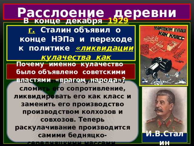 Расслоение деревни В конце декабря 1929 г.  Сталин объявил о конце НЭПа и переходе к политике  «ликвидации кулачества как класса».  Почему именно кулачество было объявлено советскими властями «врагом народа»? «Теперь мы имеем возможность повести решительное наступление на кулачество, сломить его сопротивление, ликвидировать его как класс и заменить его производство производством колхозов и совхозов. Теперь раскулачивание производится самими бедняцко-середняцкими массами, осуществляющими сплошную коллективизацию». И.В.Сталин