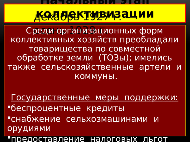 Начальный этап коллективизации   декабрь 1927 г. – осень 1929 г. Среди организационных форм коллективных хозяйств преобладали товарищества по совместной обработке земли (ТОЗы); имелись также сельскозяйственные артели и коммуны. Государственные меры поддержки: беспроцентные кредиты снабжение сельхозмашинами и орудиями предоставление налоговых льгот 1929 г. – статья И.В. Сталина «Год великого перелома»