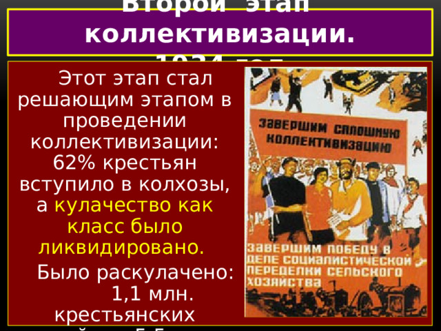 Второй этап коллективизации. 1934 год Этот этап стал решающим этапом в проведении коллективизации: 62% крестьян вступило в колхозы, а кулачество как класс было ликвидировано. Было раскулачено: 1,1 млн. крестьянских хозяйств, 5,5 млн. чел., что составило около 4% всего населения