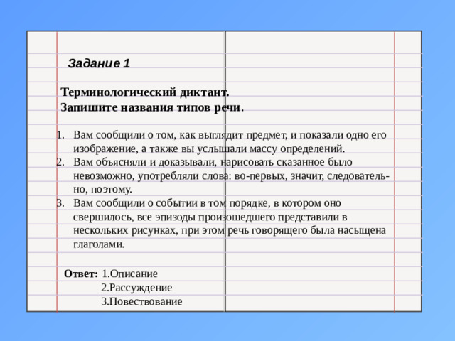 Задание 1 Терминологический диктант. Запишите названия типов речи . Вам сообщили о том, как выглядит предмет, и показали одно его изображение, а также вы услышали массу определений. Вам объясняли и доказывали, нарисовать сказанное было невозможно, употребляли слова: во-первых, значит, следователь-но, поэтому. Вам сообщили о событии в том порядке, в котором оно свершилось, все эпизоды произошедшего представили в нескольких рисунках, при этом речь говорящего была насыщена глаголами. Ответ: 1.Описание  2.Рассуждение  3.Повествование