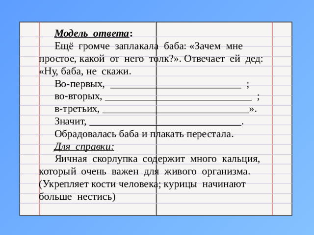 Модель ответа : Ещё громче заплакала баба: «Зачем мне простое, какой от него толк?». Отвечает ей дед: «Ну, баба, не скажи. Во-первых, _________________________ ; во-вторых, ____________________________ ; в-третьих, ____________________________». Значит, _____________________________. Обрадовалась баба и плакать перестала. Для справки: Яичная скорлупка содержит много кальция, который очень важен для живого организма. (Укрепляет кости человека; курицы начинают больше нестись)