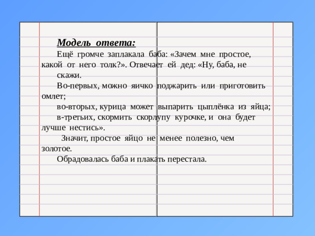 Модель ответа: Ещё громче заплакала баба: «Зачем мне простое, какой от него толк?». Отвечает ей дед: «Ну, баба, не скажи. Во-первых, можно яичко поджарить или приготовить омлет; во-вторых, курица может выпарить цыплёнка из яйца; в-третьих, скормить скорлупу курочке, и она будет лучше нестись».  Значит, простое яйцо не менее полезно, чем золотое. Обрадовалась баба и плакать перестала.