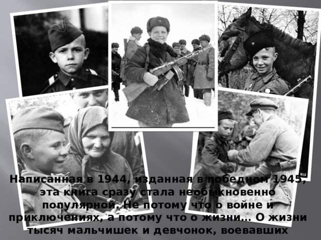 Написанная в 1944, изданная в победном 1945, эта книга сразу стала необыкновенно популярной. Не потому что о войне и приключениях, а потому что о жизни… О жизни тысяч мальчишек и девчонок, воевавших рядом со взрослыми.