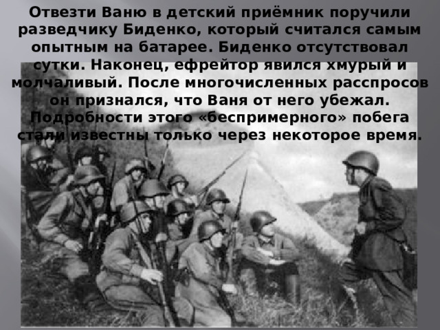 Отвезти Ваню в детский приёмник поручили разведчику Биденко, который считался самым опытным на батарее. Биденко отсутствовал сутки. Наконец, ефрейтор явился хмурый и молчаливый. После многочисленных расспросов он признался, что Ваня от него убежал. Подробности этого «беспримерного» побега стали известны только через некоторое время.  