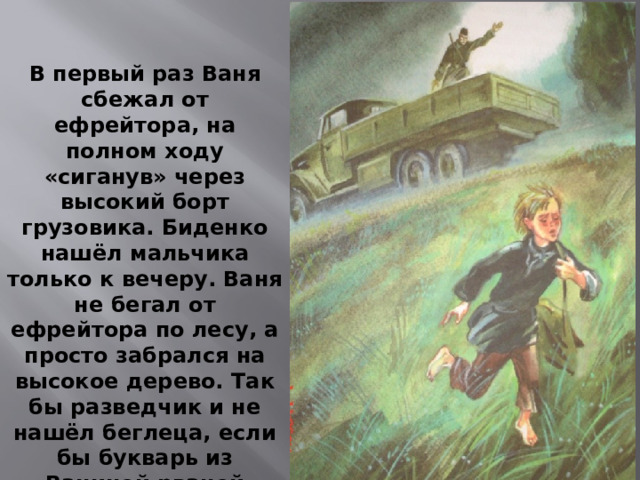 В первый раз Ваня сбежал от ефрейтора, на полном ходу «сиганув» через высокий борт грузовика. Биденко нашёл мальчика только к вечеру. Ваня не бегал от ефрейтора по лесу, а просто забрался на высокое дерево. Так бы разведчик и не нашёл беглеца, если бы букварь из Ваниной рваной сумки не упал прямо ему на голову.