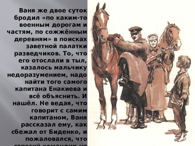 Ваня же двое суток бродил «по каким-то военным дорогам и частям, по сожжённым деревням» в поисках заветной палатки разведчиков. То, что его отослали в тыл, казалось мальчику недоразумением, надо найти того самого капитана Енакиева и всё объяснить. И нашёл. Не ведая, что говорит с самим капитаном, Ваня рассказал ему, как сбежал от Биденко, и пожаловался, что строгий командир не хочет принимать его в «сыновья». Капитан и привёз мальчика обратно к разведчикам.