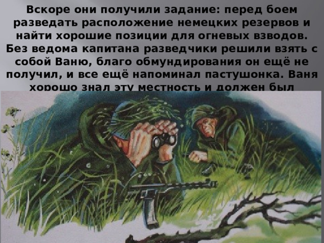 Вскоре они получили задание: перед боем разведать расположение немецких резервов и найти хорошие позиции для огневых взводов. Без ведома капитана разведчики решили взять с собой Ваню, благо обмундирования он ещё не получил, и все ещё напоминал пастушонка. Ваня хорошо знал эту местность и должен был послужить проводником, однако не прошло и нескольких часов, как мальчик пропал.