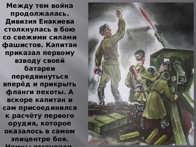 Между тем война продолжалась. Дивизия Енакиева столкнулась в бою со свежими силами фашистов. Капитан приказал первому взводу своей батареи передвинуться вперёд и прикрыть фланги пехоты. А вскоре капитан и сам присоединился к расчёту первого орудия, которое оказалось в самом эпицентре боя. Немцы отступали, и первое орудие перемещалось все дальше.
