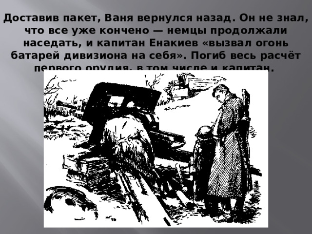 Доставив пакет, Ваня вернулся назад. Он не знал, что все уже кончено — немцы продолжали наседать, и капитан Енакиев «вызвал огонь батарей дивизиона на себя». Погиб весь расчёт первого орудия, в том числе и капитан.
