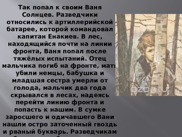 Так попал к своим Ваня Солнцев. Разведчики относились к артиллерийской батарее, которой командовал капитан Енакиев. В лес, находящийся почти на линии фронта, Ваня попал после тяжёлых испытаний. Отец мальчика погиб на фронте, мать убили немцы, бабушка и младшая сестра умерли от голода, мальчик два года скрывался в лесах, надеясь перейти линию фронта и попасть к нашим. В сумке заросшего и одичавшего Вани нашли остро заточенный гвоздь и рваный букварь. Разведчикам Солнцев сообщил, что ему исполнилась двенадцать лет, но мальчик был настолько истощён, что выглядел не старше девяти.