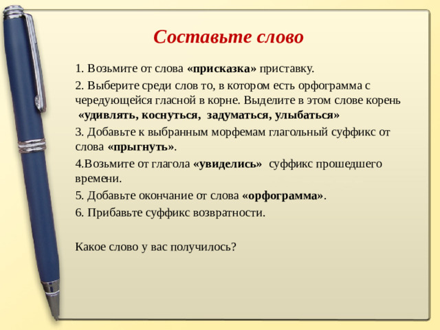 Составьте слово 1. Возьмите от слова «присказка» приставку. 2. Выберите среди слов то, в котором есть орфограмма с чередующейся гласной в корне. Выделите в этом слове корень «удивлять, коснуться, задуматься, улыбаться» 3. Добавьте к выбранным морфемам глагольный суффикс от слова «прыгнуть» .  4.Возьмите от глагола «увиделись» суффикс прошедшего времени. 5. Добавьте окончание от слова «орфограмма» . 6. Прибавьте суффикс возвратности. Какое слово у вас получилось?