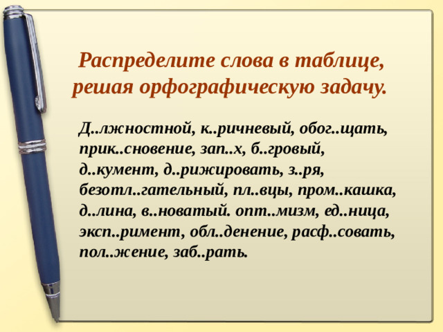 Распределите слова в таблице, решая орфографическую задачу. Д..лжностной, к..ричневый, обог..щать, прик..сновение, зап..х, б..гровый, д..кумент, д..рижировать, з..ря, безотл..гательный, пл..вцы, пром..кашка, д..лина, в..новатый. опт..мизм, ед..ница, эксп..римент, обл..денение, расф..совать, пол..жение, заб..рать.