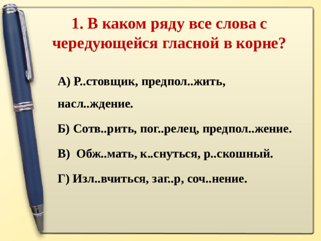 1. В каком ряду все слова с чередующейся гласной в корне?   А) Р..стовщик, предпол..жить, насл..ждение. Б) Сотв..рить, пог..релец, предпол..жение. В) Обж..мать, к..снуться, р..скошный. Г) Изл..вчиться, заг..р, соч..нение.