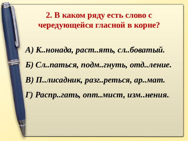 2. В каком ряду есть слово с чередующейся гласной в корне?   А) К..нонада, раст..ять, сл..боватый. Б) Сл..паться, подм..гнуть, отд..ление. В) П..лисадник, разг..реться, ар..мат. Г) Распр..гать, опт..мист, изм..нения. .