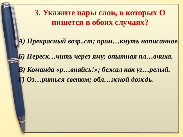 3. Укажите пары слов, в которых О пишется в обоих случаях ?   А) Прекрасный возр..ст; пром…кнуть написанное. Б) Переск…чить через яму; опытная пл…вчиха. В) Команда «р…вняйсь!»; бежал как уг…релый. Г) Оз…риться светом; обл…жной дождь.