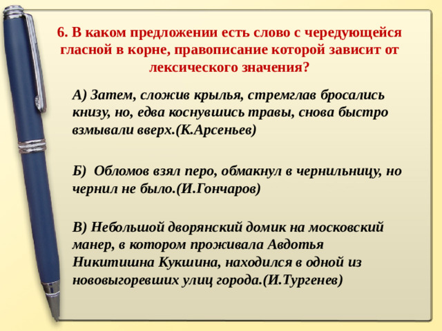 6. В каком предложении есть слово с чередующейся гласной в корне, правописание которой зависит от лексического значения?   А) Затем, сложив крылья, стремглав бросались книзу, но, едва коснувшись травы, снова быстро взмывали вверх.(К.Арсеньев)  Б) Обломов взял перо, обмакнул в чернильницу, но чернил не было.(И.Гончаров)   В) Небольшой дворянский домик на московский манер, в котором проживала Авдотья Никитишна Кукшина, находился в одной из нововыгоревших улиц города.(И.Тургенев)