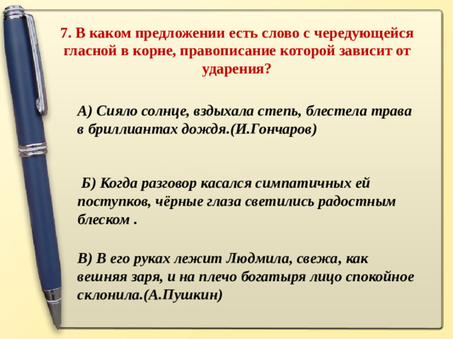 7. В каком предложении есть слово с чередующейся гласной в корне, правописание которой зависит от ударения?   А) Сияло солнце, вздыхала степь, блестела трава в бриллиантах дождя.(И.Гончаров)    Б) Когда разговор касался симпатичных ей поступков, чёрные глаза светились радостным блеском .   В) В его руках лежит Людмила, свежа, как вешняя заря, и на плечо богатыря лицо спокойное склонила.(А.Пушкин)