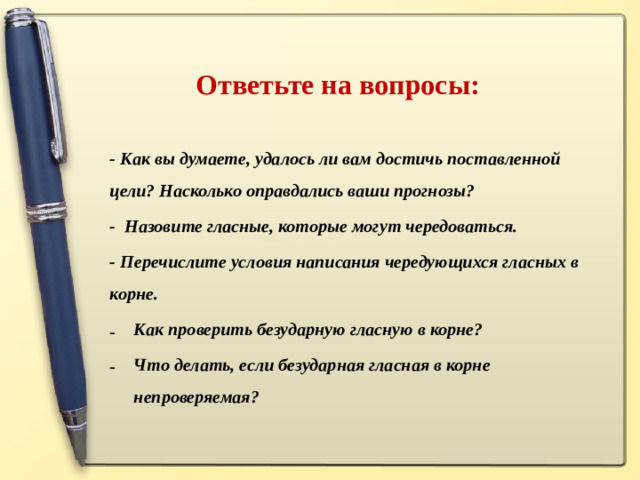 Ответьте на вопросы: - Как вы думаете, удалось ли вам достичь поставленной цели? Насколько оправдались ваши прогнозы? - Назовите гласные, которые могут чередоваться. - Перечислите условия написания чередующихся гласных в корне. Как проверить безударную гласную в корне? Что делать, если безударная гласная в корне непроверяемая?