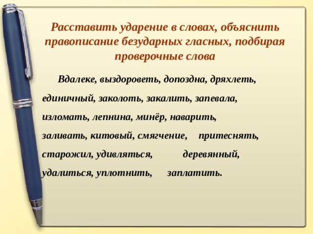 Расставить ударение в словах, объяснить правописание безударных гласных, подбирая проверочные слова  Вдалеке, выздороветь, допоздна, дряхлеть,  единичный, заколоть, закалить, запевала,  изломать, лепнина, минёр, наварить,    заливать, китовый, смягчение,  притеснять, старожил, удивляться,    деревянный, удалиться, уплотнить,  заплатить.
