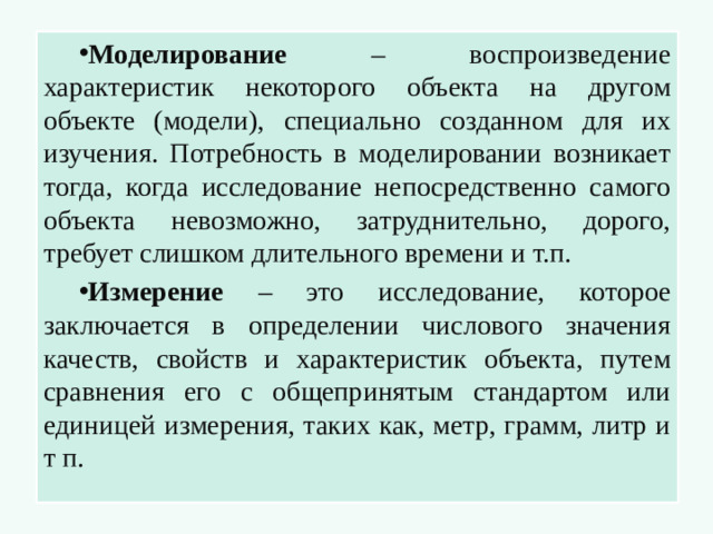 Моделирование – воспроизведение характеристик некоторого объекта на другом объекте (модели), специально созданном для их изучения. Потребность в моделировании возникает тогда, когда исследование непосредственно самого объекта невозможно, затруднительно, дорого, требует слишком длительного времени и т.п. Измерение – это исследование, которое заключается в определении числового значения качеств, свойств и характеристик объекта, путем сравнения его с общепринятым стандартом или единицей измерения, таких как, метр, грамм, литр и т п.