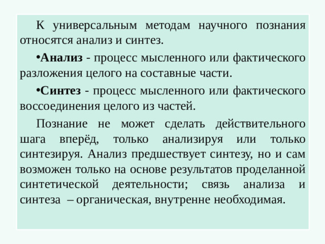 К универсальным методам научного познания относятся анализ и синтез. Анализ - процесс мысленного или фактического разложения целого на составные части. Синтез - процесс мысленного или фактического воссоединения целого из частей. Познание не может сделать действительного шага вперёд, только анализируя или только синтезируя. Анализ предшествует синтезу, но и сам возможен только на основе результатов проделанной синтетической деятельности; связь анализа и синтеза – органическая, внутренне необходимая.