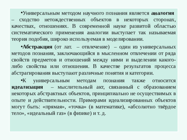 Универсальным методом научного познания является аналогия – сходство нетождественных объектов в некоторых сторонах, качествах, отношениях. В современной науке развитой областью систематического применения аналогии выступает так называемая теория подобия, широко используемая в моделировании. Абстракция (от лат. – отвлечение) – один из универсальных методов познания, заключающийся в мысленном отвлечении от ряда свойств предметов и отношений между ними и выделении какого-либо свойства или отношения. В качестве результатов процесса абстрагирования выступают различные понятия и категории. К универсальным методам познания также относится идеализация – мыслительный акт, связанный с образованием некоторых абстрактных объектов, принципиально не осуществимых в опыте и действительности. Примерами идеализированных объектов могут быть: «прямая», «точка» (в математике), «абсолютно твёрдое тело», «идеальный газ» (в физике) и т. д.