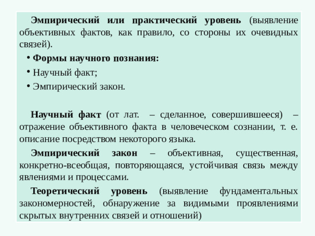 Эмпирический или практический уровень (выявление объективных фактов, как правило, со стороны их очевидных связей). Формы научного познания: Научный факт; Эмпирический закон. Научный факт (от лат. – сделанное, совершившееся) – отражение объективного факта в человеческом сознании, т. е. описание посредством некоторого языка. Эмпирический закон – объективная, существенная, конкретно-всеобщая, повторяющаяся, устойчивая связь между явлениями и процессами. Теоретический уровень (выявление фундаментальных закономерностей, обнаружение за видимыми проявлениями скрытых внутренних связей и отношений)