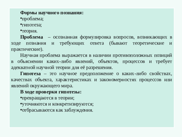 Формы научного познания: проблема; гипотеза; теория. Проблема – осознанная формулировка вопросов, возникающих в ходе познания и требующих ответа (бывают теоретические и практические). Научная проблема выражается в наличии противоположных позиций в объяснении каких-либо явлений, объектов, процессов и требует адекватной научной теории для её разрешения. Гипотеза – это научное предположение о каких-либо свойствах, качествах объекта, характеристиках и закономерностях процессов или явлений окружающего мира. В ходе проверки гипотезы: