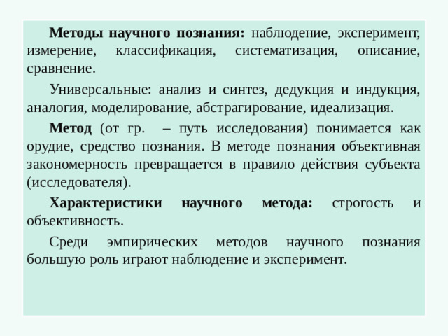 Методы научного познания: наблюдение, эксперимент, измерение, классификация, систематизация, описание, сравнение. Универсальные: анализ и синтез, дедукция и индукция, аналогия, моделирование, абстрагирование, идеализация. Метод (от гр. – путь исследования) понимается как орудие, средство познания. В методе познания объективная закономерность превращается в правило действия субъекта (исследователя). Характеристики научного метода: строгость и объективность. Среди эмпирических методов научного познания большую роль играют наблюдение и эксперимент.