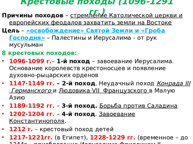 Крестовые походы (1096-1291 гг.) Причины походов – стремление Католической церкви и европейских феодалов захватить земли на Востоке Цель – «освобождение» Святой Земли и «Гроба Господня» – Палестины и Иерусалима - от рук мусульман 8 крестовых походов: 1096-1099 г. – 1-й поход – завоевание Иерусалима. Основание королевств крестоносцев и появление духовно-рыцарских орденов 1147-1149 гг. – 2-й поход . Неудачный поход Конрада III Германского и Людовика VII Французского в Малую Азию 1189-1192 гг. – 3-й поход. Борьба против Саладина 1202-1204 гг. – 4-й поход . Завоевание Константинополя . 1212 г. – крестовый поход детей 1217-1221гг. (в Египет), 1228-1229 гг. (временное – до 1244г. –приобретение Иерусалима Фридрихом II Германским), 1248-1254 гг . (в Египет), 1270 г . (в Тунис) – неудачные крестовые походы XIII века 1291г. – падение последней крепости крестоносцев – Акры. Завершение крестовых походов.