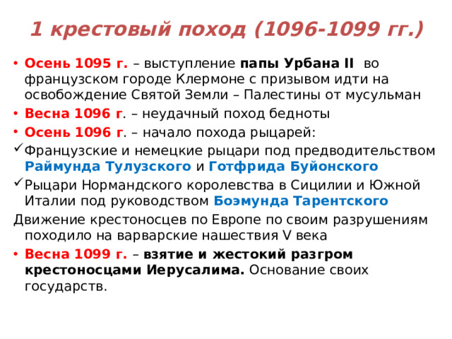 1 крестовый поход (1096-1099 гг.) Осень 1095 г. – выступление папы Урбана II во французском городе Клермоне с призывом идти на освобождение Святой Земли – Палестины от мусульман Весна 1096 г . – неудачный поход бедноты Осень 1096 г . – начало похода рыцарей: Французские и немецкие рыцари под предводительством Раймунда Тулузского и Готфрида Буйонского Рыцари Нормандского королевства в Сицилии и Южной Италии под руководством Боэмунда Тарентского Движение крестоносцев по Европе по своим разрушениям походило на варварские нашествия V века