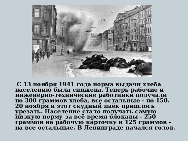 С 13 ноября 1941 года норма выдачи хлеба населению была снижена. Теперь рабочие и инженерно-технические работники получали по 300 граммов хлеба, все остальные - по 150. 20 ноября и этот скудный паёк пришлось урезать. Население стало получать самую низкую норму за всё время блокады - 250 граммов на рабочую карточку и 125 граммов - на все остальные. В Ленинграде начался голод.