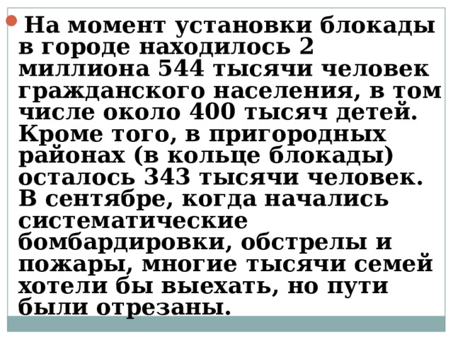 На момент установки блокады в городе находилось 2 миллиона 544 тысячи человек гражданского населения, в том числе около 400 тысяч детей. Кроме того, в пригородных районах (в кольце блокады) осталось 343 тысячи человек. В сентябре, когда начались систематические бомбардировки, обстрелы и пожары, многие тысячи семей хотели бы выехать, но пути были отрезаны.