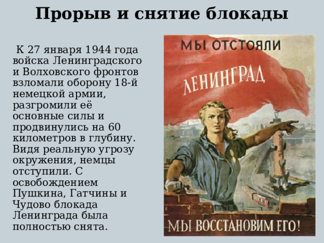 Прорыв и снятие блокады    К 27 января 1944 года войска Ленинградского и Волховского фронтов взломали оборону 18-й немецкой армии, разгромили её основные силы и продвинулись на 60 километров в глубину. Видя реальную угрозу окружения, немцы отступили. С освобождением Пушкина, Гатчины и Чудово блокада Ленинграда была полностью снята.