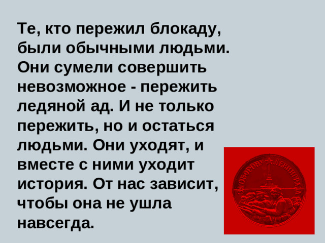Те, кто пережил блокаду, были обычными людьми. Они сумели совершить невозможное - пережить ледяной ад. И не только пережить, но и остаться людьми. Они уходят, и вместе с ними уходит история. От нас зависит, чтобы она не ушла навсегда.