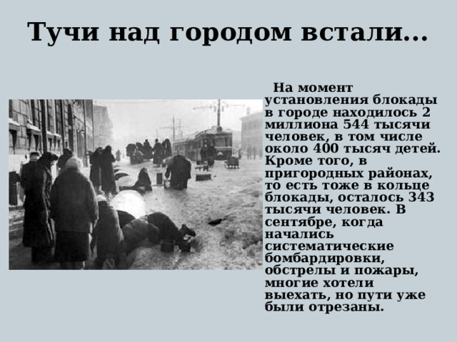 Тучи над городом встали...    На момент установления блокады в городе находилось 2 миллиона 544 тысячи человек, в том числе около 400 тысяч детей. Кроме того, в пригородных районах, то есть тоже в кольце блокады, осталось 343 тысячи человек. В сентябре, когда начались систематические бомбардировки, обстрелы и пожары, многие хотели выехать, но пути уже были отрезаны.