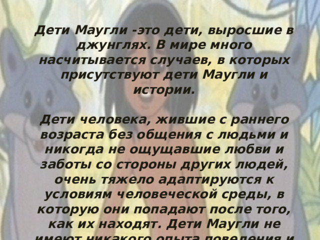 Дети Маугли -это дети, выросшие в джунглях. В мире много насчитывается случаев, в которых присутствуют дети Маугли и истории.  Дети человека, жившие с раннего возраста без общения с людьми и никогда не ощущавшие любви и заботы со стороны других людей, очень тяжело адаптируются к условиям человеческой среды, в которую они попадают после того, как их находят. Дети Маугли не имеют никакого опыта поведения и общения в социальной среде, т. е. среди себе подобных.