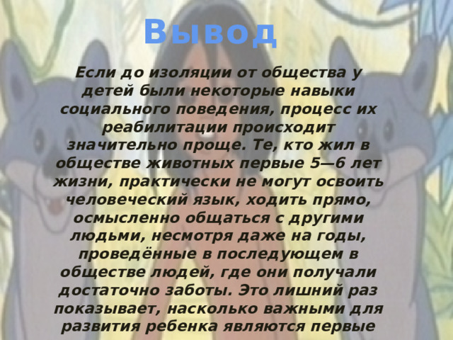 Вывод Если до изоляции от общества у детей были некоторые навыки социального поведения, процесс их реабилитации происходит значительно проще. Те, кто жил в обществе животных первые 5—6 лет жизни, практически не могут освоить человеческий язык, ходить прямо, осмысленно общаться с другими людьми, несмотря даже на годы, проведённые в последующем в обществе людей, где они получали достаточно заботы. Это лишний раз показывает, насколько важными для развития ребенка являются первые годы его жизни.