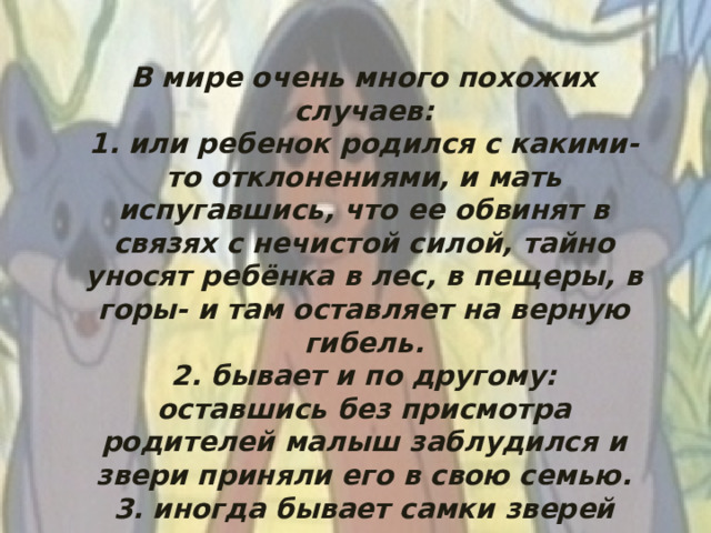 В мире очень много похожих случаев: 1. или ребенок родился с какими-то отклонениями, и мать испугавшись, что ее обвинят в связях с нечистой силой, тайно уносят ребёнка в лес, в пещеры, в горы- и там оставляет на верную гибель. 2. бывает и по другому: оставшись без присмотра родителей малыш заблудился и звери приняли его в свою семью. 3. иногда бывает самки зверей сами захватывали младенцев - это те самки, которые потеряли своих детенышей.