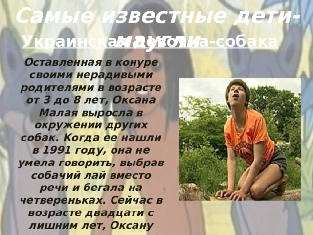 Самые известные дети-маугли Украинская девочка-собака Оставленная в конуре своими нерадивыми родителями в возрасте от 3 до 8 лет, Оксана Малая выросла в окружении других собак. Когда ее нашли в 1991 году, она не умела говорить, выбрав собачий лай вместо речи и бегала на четвереньках. Сейчас в возрасте двадцати с лишним лет, Оксану научили говорить, но у нее осталась задержка психического развития