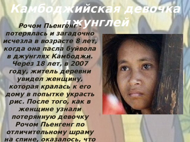 Камбоджийская девочка джунглей Рочом Пьенгенг - потерялась и загадочно исчезла в возрасте 8 лет, когда она пасла буйвола в джунглях Камбоджи. Через 18 лет, в 2007 году, житель деревни увидел женщину, которая кралась к его дому в попытке украсть рис. После того, как в женщине узнали потерянную девочку Рочом Пьенгенг по отличительному шраму на спине, оказалось, что девочка каким-то чудесным образом выжила в условиях густых джунглей.
