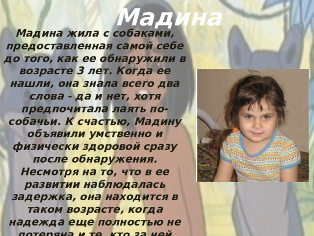 Мадина Мадина жила с собаками, предоставленная самой себе до того, как ее обнаружили в возрасте 3 лет. Когда ее нашли, она знала всего два слова - да и нет, хотя предпочитала лаять по-собачьи. К счастью, Мадину объявили умственно и физически здоровой сразу после обнаружения. Несмотря на то, что в ее развитии наблюдалась задержка, она находится в таком возрасте, когда надежда еще полностью не потеряна и те, кто за ней ухаживают, считают, что она сможет вести нормальный образ жизни, когда вырастет.
