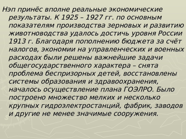 Нэп принёс вполне реальные экономические результаты. К 1925 – 1927 гг. по основным показателям производства зерновых и развитию животноводства удалось достичь уровня России 1913 г. Благодаря пополнению бюджета за счёт налогов, экономии на управленческих и военных расходах были решены важнейшие задачи общегосударственного характера – снята проблема беспризорных детей, восстановлены системы образования и здравоохранения, началось осуществление плана ГОЭЛРО. Было построено множество мелких и несколько крупных гидроэлектростанций, фабрик, заводов и другие не менее значимые сооружения.