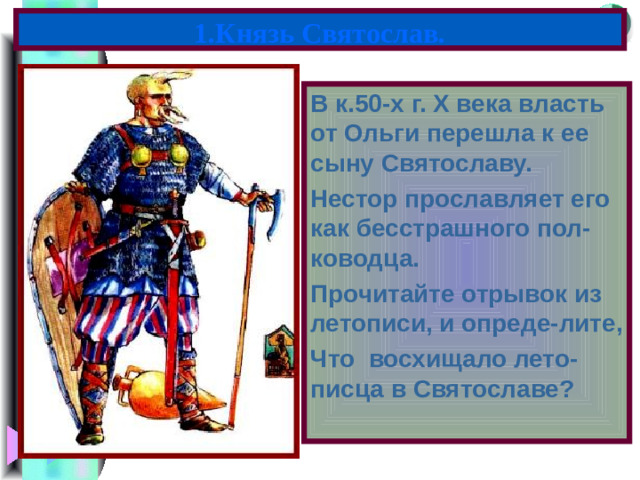 1.Князь Святослав. В к.50-х г. X века власть от Ольги перешла к ее сыну Святославу. Нестор прославляет его как бесстрашного пол-ководца. Прочитайте отрывок из летописи, и опреде-лите, Что восхищало лето-писца в Святославе?