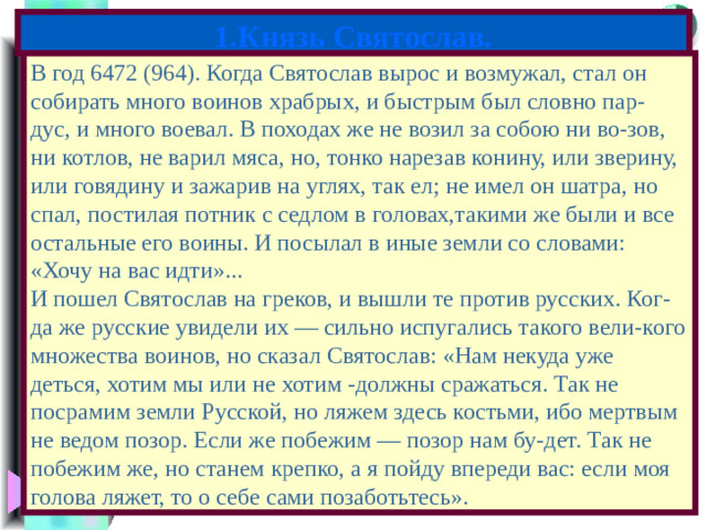 1.Князь Святослав. В год 6472 (964). Когда Святослав вырос и возмужал, стал он собирать много воинов храбрых, и быстрым был словно пар- дус, и много воевал. В походах же не возил за собою ни во-зов, ни котлов, не варил мяса, но, тонко нарезав конину, или зверину, или говядину и зажарив на углях, так ел; не имел он шатра, но спал, постилая потник с седлом в головах,такими же были и все остальные его воины. И посылал в иные земли со словами: «Хочу на вас идти»... И пошел Святослав на греков, и вышли те против русских. Ког-да же русские увидели их — сильно испугались такого вели-кого множества воинов, но сказал Святослав: «Нам некуда уже деться, хотим мы или не хотим -должны сражаться. Так не посрамим земли Русской, но ляжем здесь костьми, ибо мертвым не ведом позор. Если же побежим — позор нам бу-дет. Так не побежим же, но станем крепко, а я пойду впереди вас: если моя голова ляжет, то о себе сами позаботьтесь».